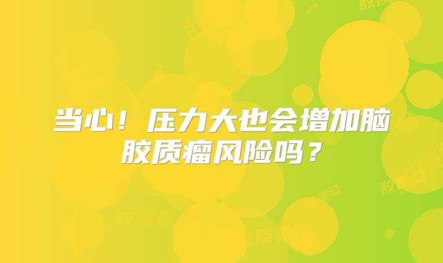 当心！压力大也会增加脑胶质瘤风险吗？