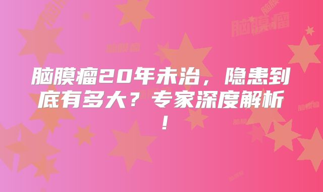 脑膜瘤20年未治，隐患到底有多大？专家深度解析！