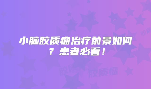 小脑胶质瘤治疗前景如何？患者必看！