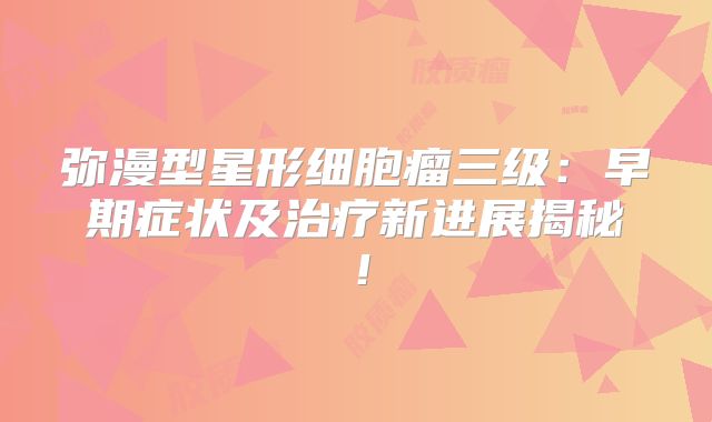 弥漫型星形细胞瘤三级：早期症状及治疗新进展揭秘！