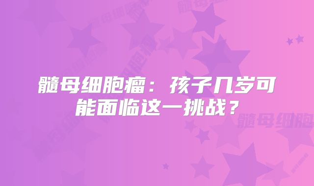 髓母细胞瘤：孩子几岁可能面临这一挑战？