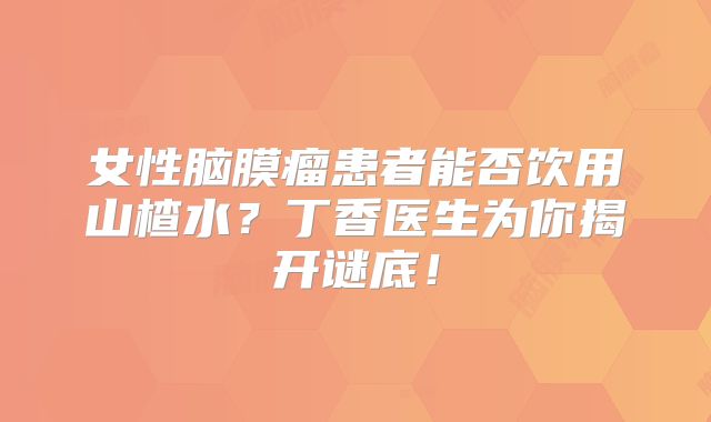 女性脑膜瘤患者能否饮用山楂水？丁香医生为你揭开谜底！
