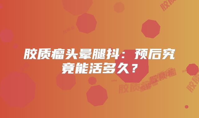 胶质瘤头晕腿抖：预后究竟能活多久？