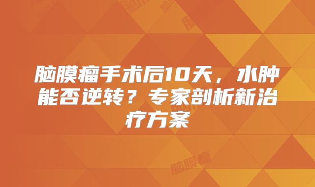 脑膜瘤手术后10天，水肿能否逆转？专家剖析新治疗方案