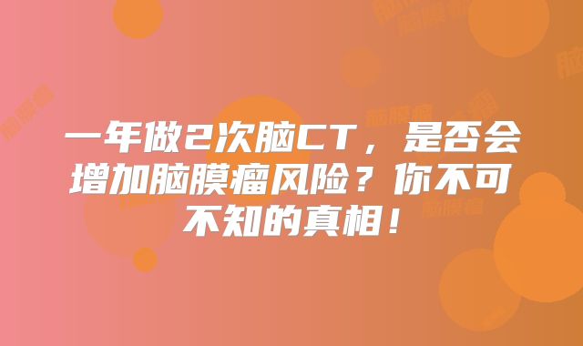 一年做2次脑CT，是否会增加脑膜瘤风险？你不可不知的真相！