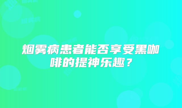 烟雾病患者能否享受黑咖啡的提神乐趣？