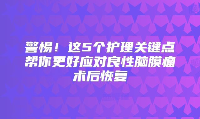 警惕！这5个护理关键点帮你更好应对良性脑膜瘤术后恢复