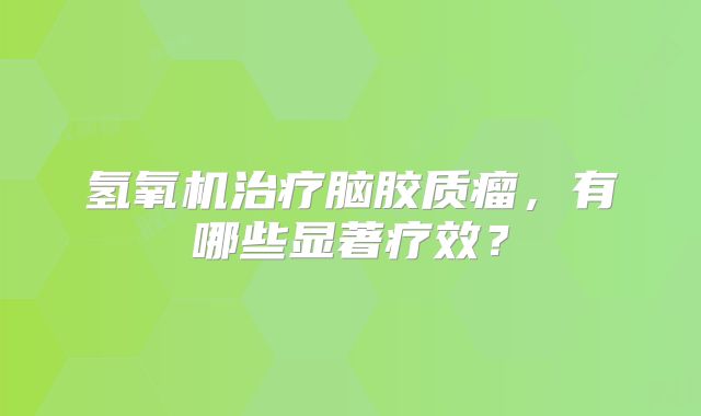 氢氧机治疗脑胶质瘤，有哪些显著疗效？