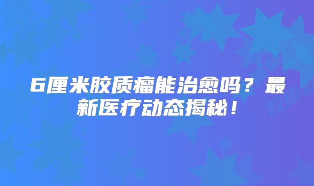6厘米胶质瘤能治愈吗？最新医疗动态揭秘！