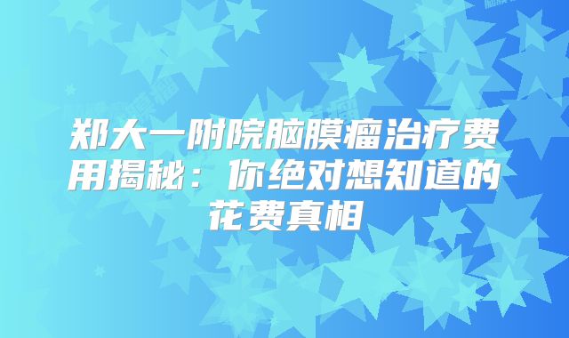 郑大一附院脑膜瘤治疗费用揭秘：你绝对想知道的花费真相