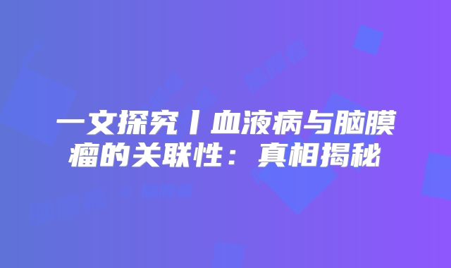 一文探究丨血液病与脑膜瘤的关联性：真相揭秘