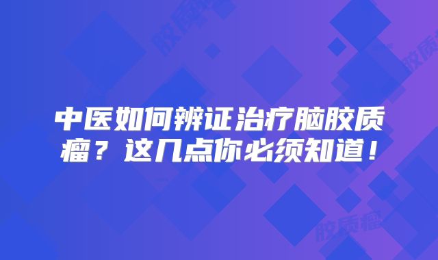 中医如何辨证治疗脑胶质瘤？这几点你必须知道！