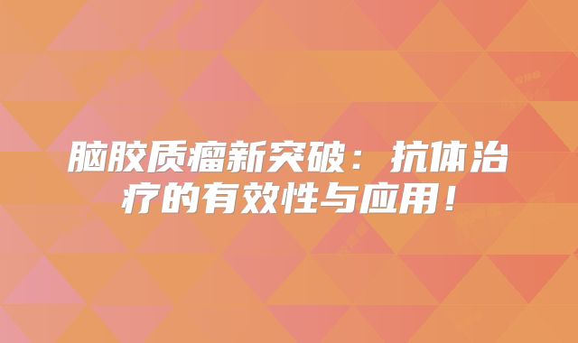 脑胶质瘤新突破：抗体治疗的有效性与应用！