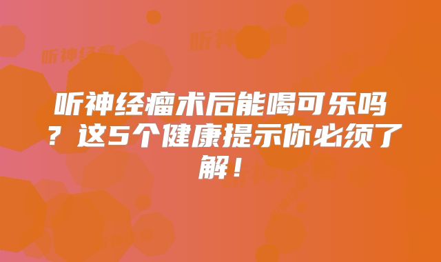听神经瘤术后能喝可乐吗？这5个健康提示你必须了解！