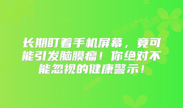 长期盯着手机屏幕，竟可能引发脑膜瘤！你绝对不能忽视的健康警示！