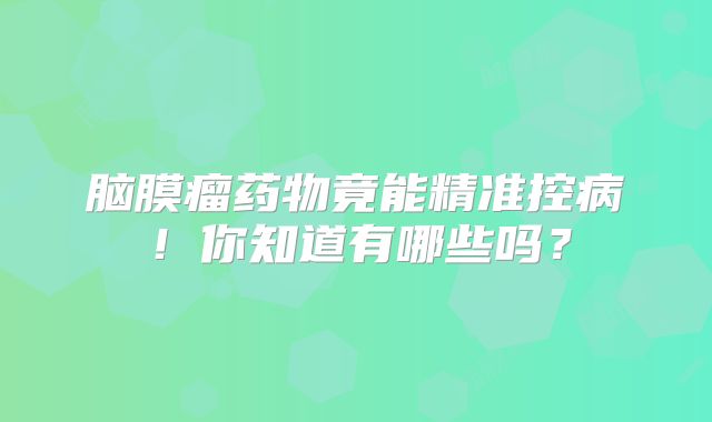 脑膜瘤药物竟能精准控病！你知道有哪些吗？