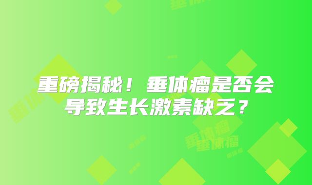 重磅揭秘！垂体瘤是否会导致生长激素缺乏？