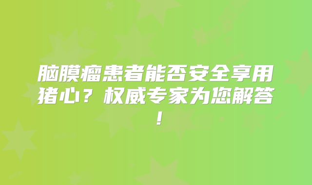 脑膜瘤患者能否安全享用猪心？权威专家为您解答！