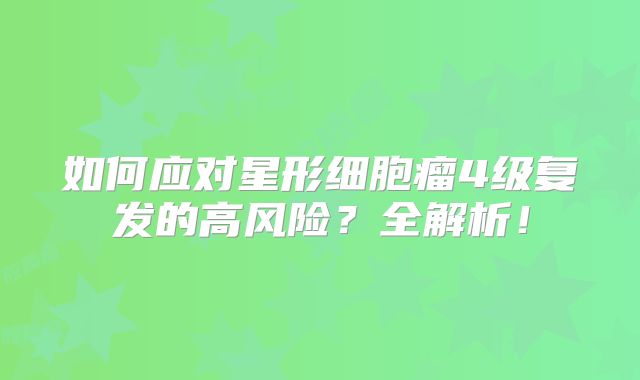 如何应对星形细胞瘤4级复发的高风险？全解析！