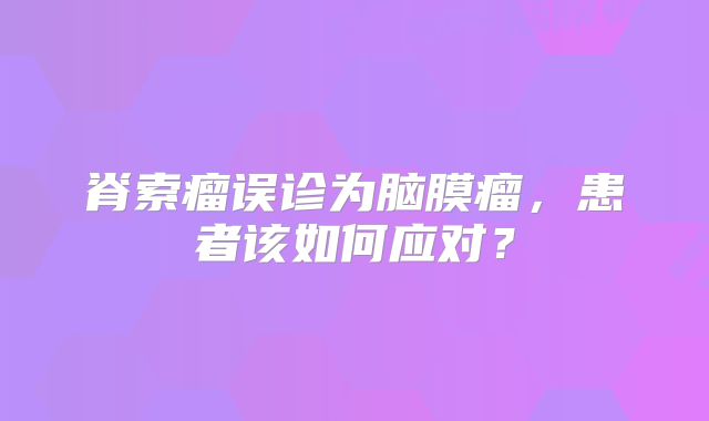 脊索瘤误诊为脑膜瘤，患者该如何应对？