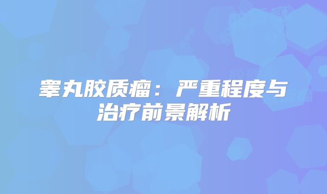 睾丸胶质瘤：严重程度与治疗前景解析