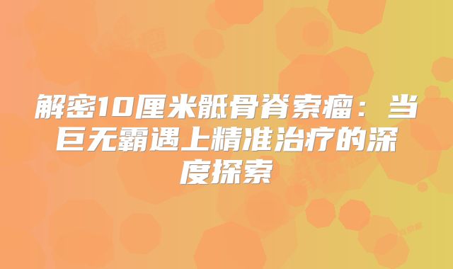 解密10厘米骶骨脊索瘤：当巨无霸遇上精准治疗的深度探索