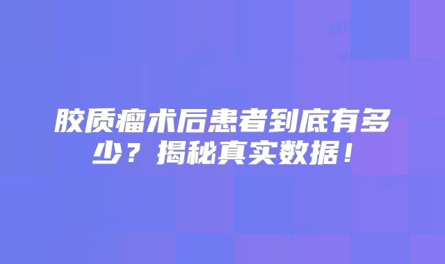 胶质瘤术后患者到底有多少？揭秘真实数据！