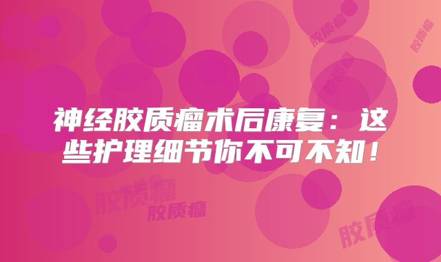 神经胶质瘤术后康复：这些护理细节你不可不知！