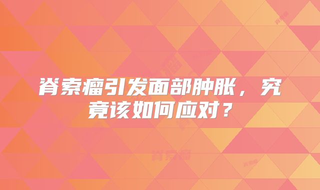 脊索瘤引发面部肿胀，究竟该如何应对？