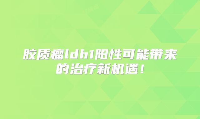 胶质瘤ldh1阳性可能带来的治疗新机遇！