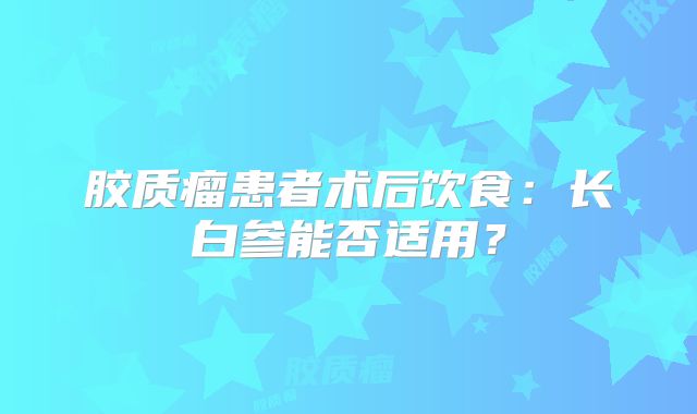 胶质瘤患者术后饮食：长白参能否适用？