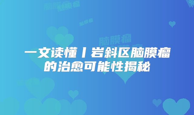 一文读懂丨岩斜区脑膜瘤的治愈可能性揭秘