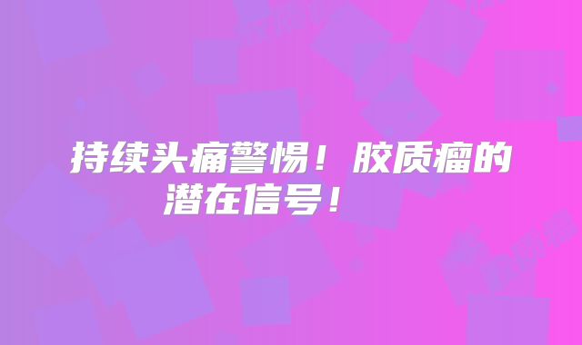 持续头痛警惕！胶质瘤的潜在信号！  