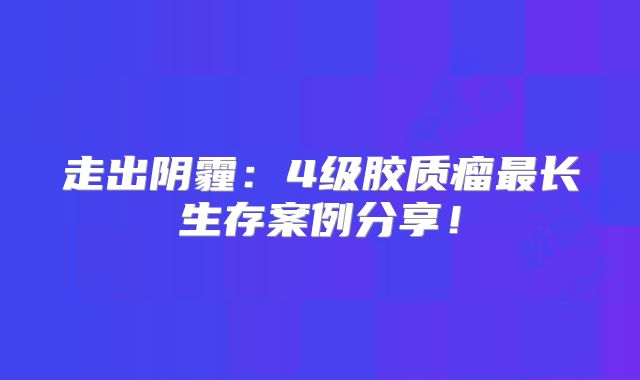 走出阴霾：4级胶质瘤最长生存案例分享！