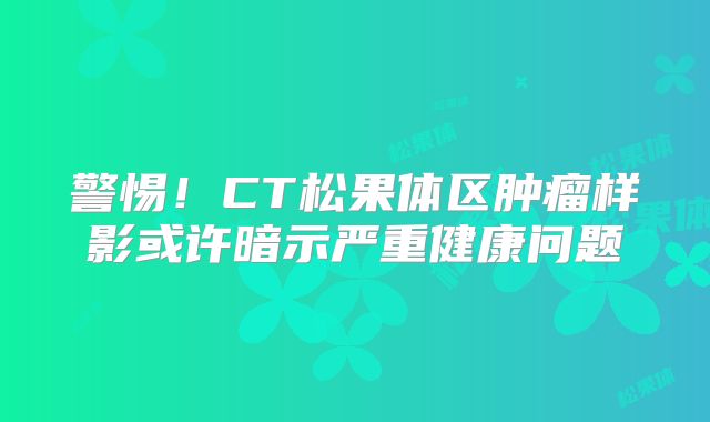 警惕！CT松果体区肿瘤样影或许暗示严重健康问题