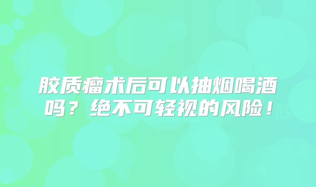 胶质瘤术后可以抽烟喝酒吗？绝不可轻视的风险！