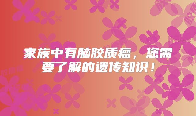 家族中有脑胶质瘤，您需要了解的遗传知识！