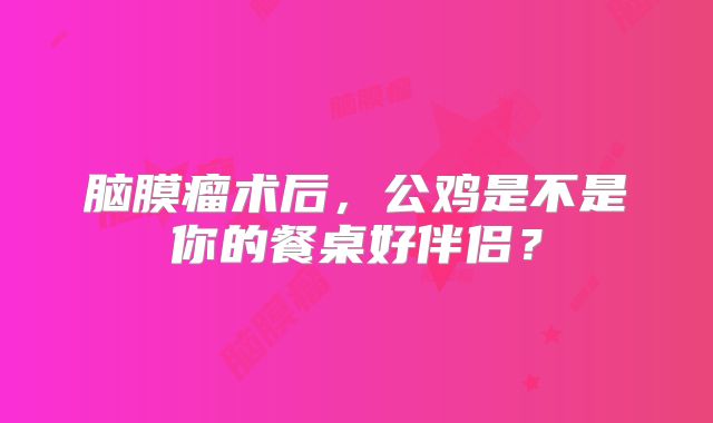 脑膜瘤术后，公鸡是不是你的餐桌好伴侣？