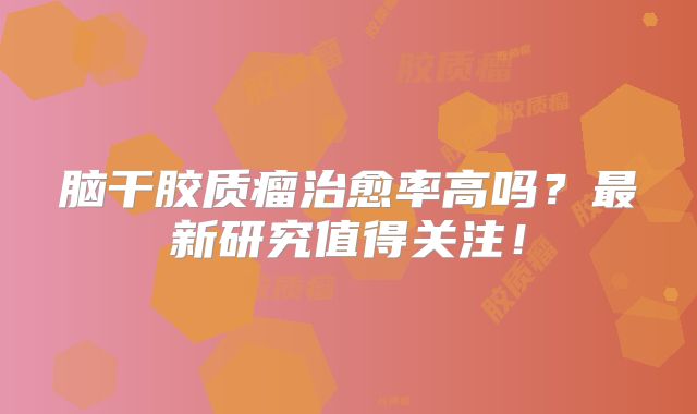 脑干胶质瘤治愈率高吗？最新研究值得关注！