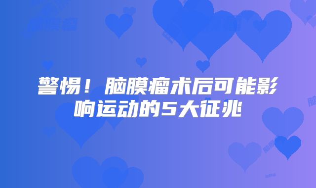 警惕！脑膜瘤术后可能影响运动的5大征兆