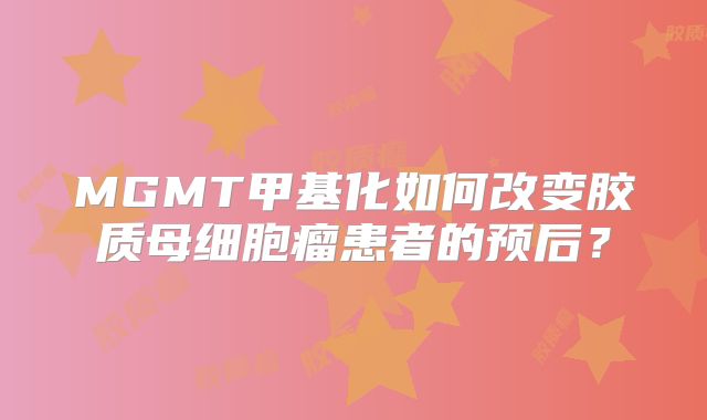 MGMT甲基化如何改变胶质母细胞瘤患者的预后？