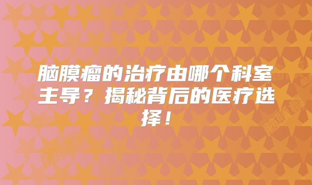 脑膜瘤的治疗由哪个科室主导？揭秘背后的医疗选择！
