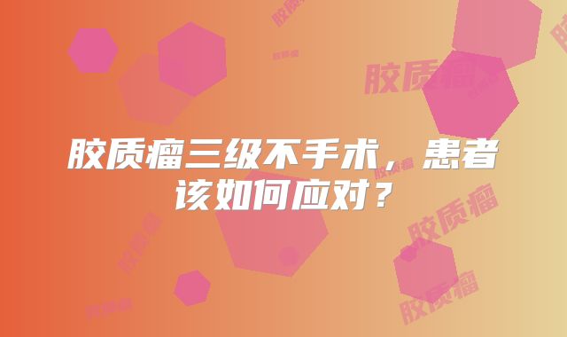胶质瘤三级不手术，患者该如何应对？