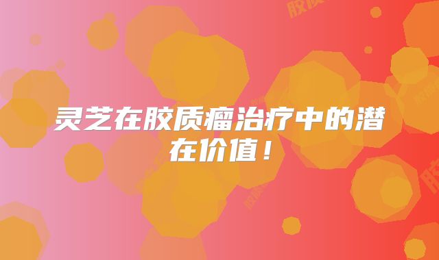 灵芝在胶质瘤治疗中的潜在价值！