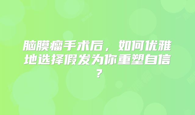 脑膜瘤手术后，如何优雅地选择假发为你重塑自信？