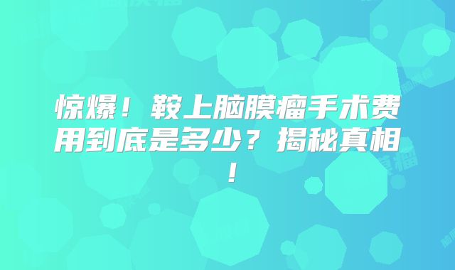 惊爆！鞍上脑膜瘤手术费用到底是多少？揭秘真相！