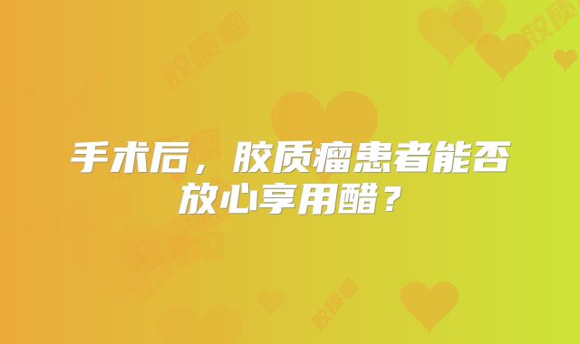 手术后，胶质瘤患者能否放心享用醋？