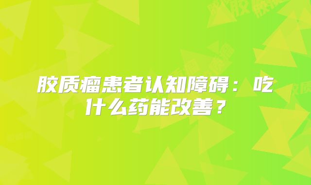 胶质瘤患者认知障碍：吃什么药能改善？