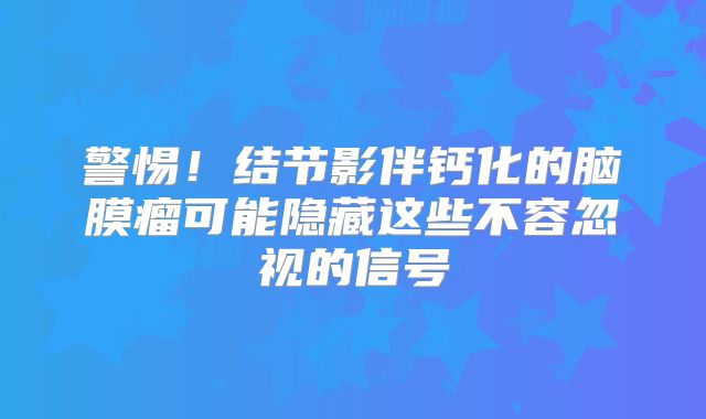 警惕！结节影伴钙化的脑膜瘤可能隐藏这些不容忽视的信号