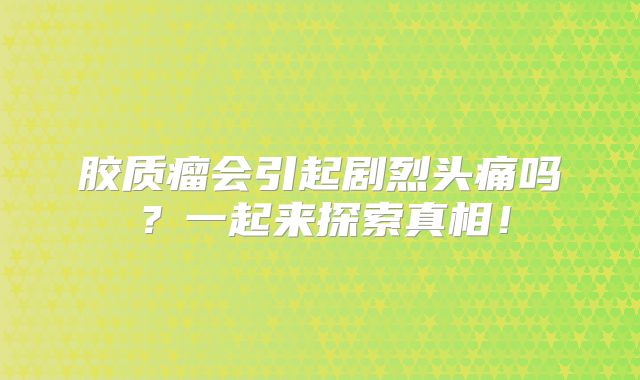 胶质瘤会引起剧烈头痛吗？一起来探索真相！